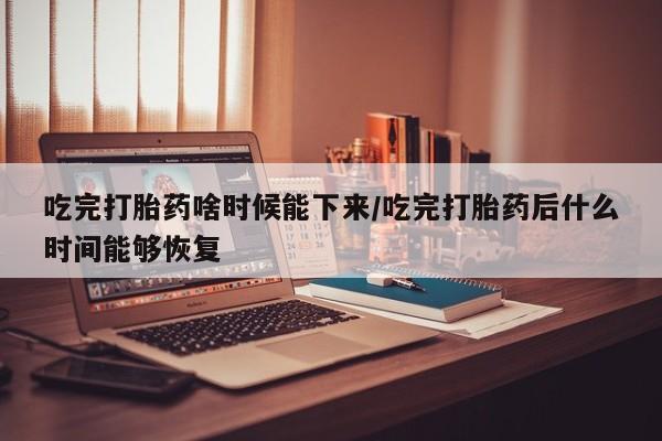 堕胎药药店购买微信联系方式吃完打胎药啥时候能下来/吃完打胎药后什么时间能够恢复
