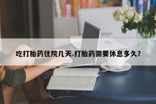 堕胎药药店购买微信联系方式吃打胎药住院几天.打胎药需要休息多久？