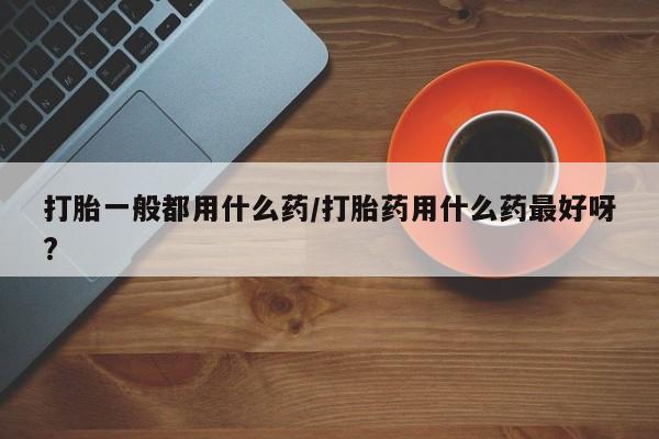 堕胎药药店购买微信联系方式打胎一般都用什么药/打胎药用什么药最好呀?