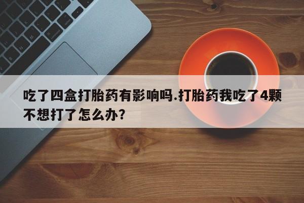 堕胎药药店购买微信联系方式吃了四盒打胎药有影响吗.打胎药我吃了4颗不想打了怎么办？