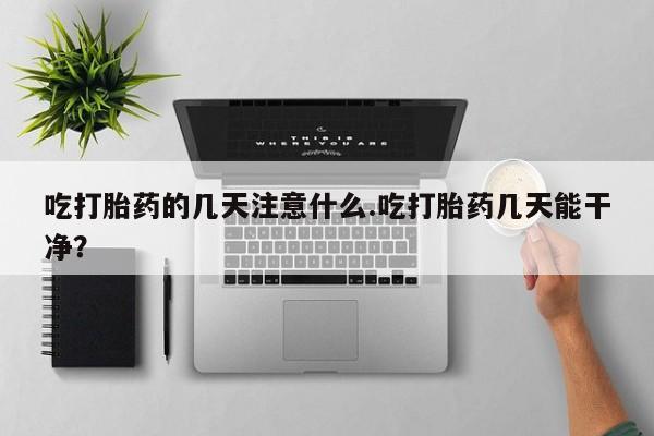 堕胎药药店购买微信联系方式吃打胎药的几天注意什么.吃打胎药几天能干净？