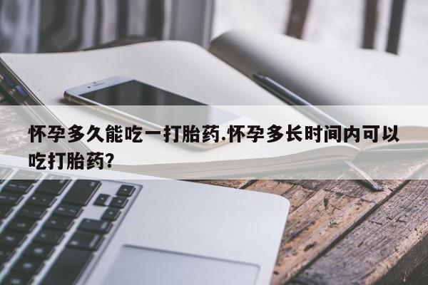 堕胎药药店购买微信联系方式怀孕多久能吃一打胎药.怀孕多长时间内可以吃打胎药？