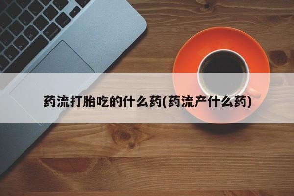 堕胎药药店购买微信联系方式药流打胎吃的什么药(药流产什么药)