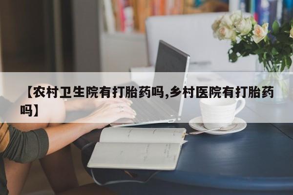 堕胎药药店购买微信联系方式【农村卫生院有打胎药吗,乡村医院有打胎药吗】