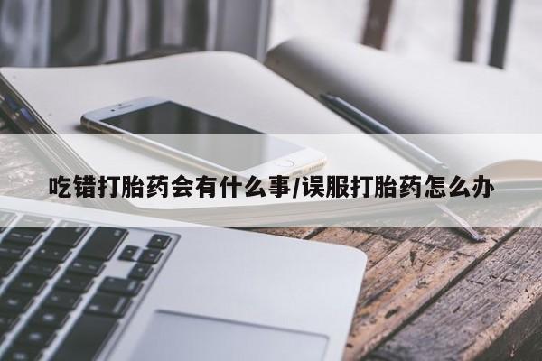 堕胎药药店购买微信联系方式吃错打胎药会有什么事/误服打胎药怎么办