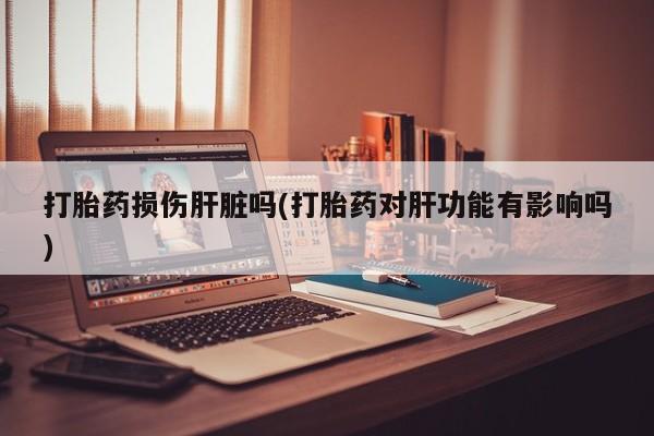 堕胎药药店购买微信联系方式打胎药损伤肝脏吗(打胎药对肝功能有影响吗)