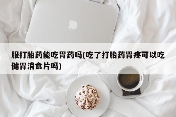 堕胎药药店购买微信联系方式服打胎药能吃胃药吗(吃了打胎药胃疼可以吃健胃消食片吗)