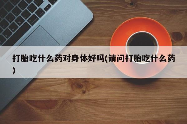 堕胎药药店购买微信联系方式打胎吃什么药对身体好吗(请问打胎吃什么药)