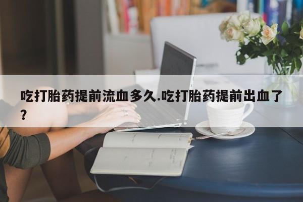 堕胎药药店购买微信联系方式吃打胎药提前流血多久.吃打胎药提前出血了？