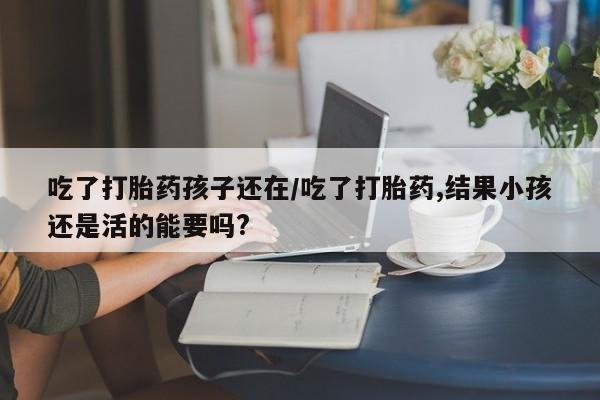 堕胎药药店购买微信联系方式吃了打胎药孩子还在/吃了打胎药,结果小孩还是活的能要吗?