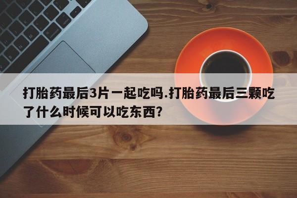 堕胎药药店购买微信联系方式打胎药最后3片一起吃吗.打胎药最后三颗吃了什么时候可以吃东西？