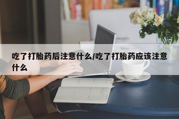 堕胎药药店购买微信联系方式吃了打胎药后注意什么/吃了打胎药应该注意什么