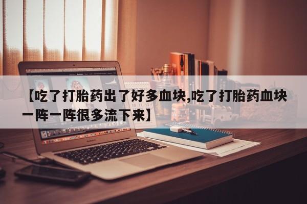 堕胎药药店购买微信联系方式【吃了打胎药出了好多血块,吃了打胎药血块一阵一阵很多流下来】