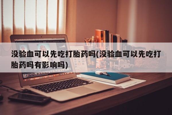 堕胎药药店购买微信联系方式没验血可以先吃打胎药吗(没验血可以先吃打胎药吗有影响吗)