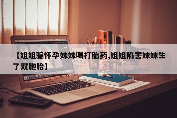 堕胎药药店购买微信联系方式【姐姐骗怀孕妹妹喝打胎药,姐姐陷害妹妹生了双胞胎】