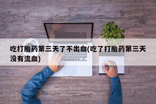 堕胎药药店购买微信联系方式吃打胎药第三天了不出血(吃了打胎药第三天没有流血)